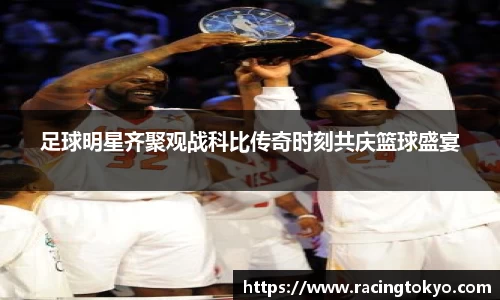 足球明星齐聚观战科比传奇时刻共庆篮球盛宴