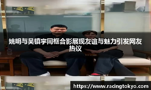 姚明与吴镇宇同框合影展现友谊与魅力引发网友热议